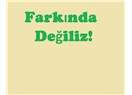 Farkında değiliz!